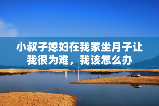 小叔子媳婦在我家坐月子讓我很為難，我該怎么辦