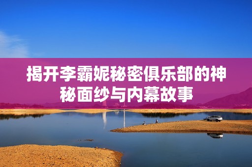 揭開李霸妮秘密俱樂部的神秘面紗與內(nèi)幕故事