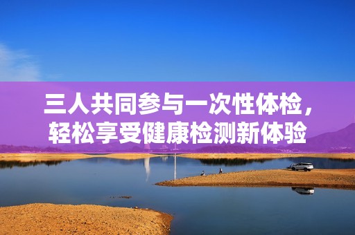三人共同參與一次性體檢，輕松享受健康檢測新體驗