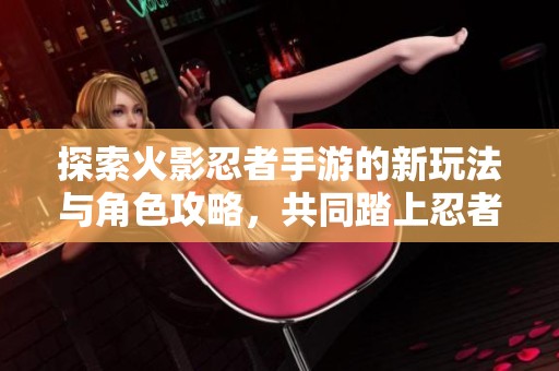探索火影忍者手游的新玩法與角色攻略，共同踏上忍者之旅