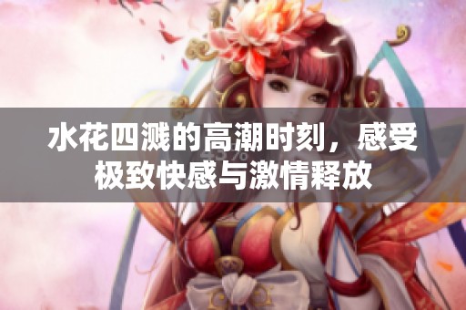 水花四濺的高潮時刻，感受極致快感與激情釋放