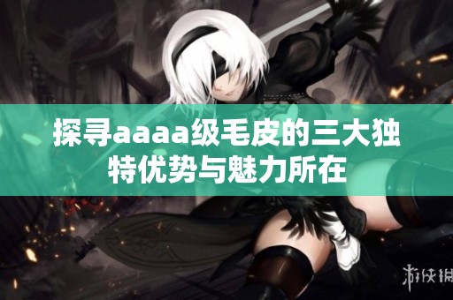 探尋aaaa級毛皮的三大獨特優(yōu)勢與魅力所在