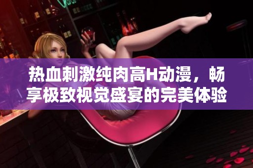 熱血刺激純肉高H動漫，暢享極致視覺盛宴的完美體驗
