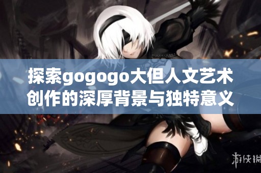 探索gogogo大但人文藝術創作的深厚背景與獨特意義