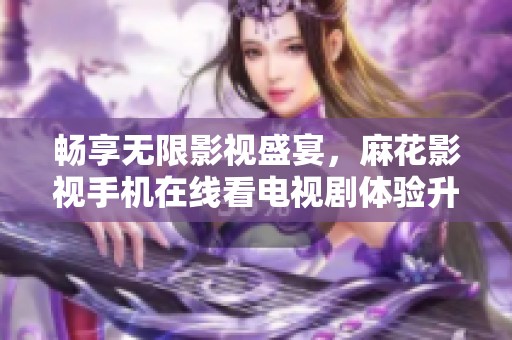 暢享無限影視盛宴，麻花影視手機在線看電視劇體驗升級