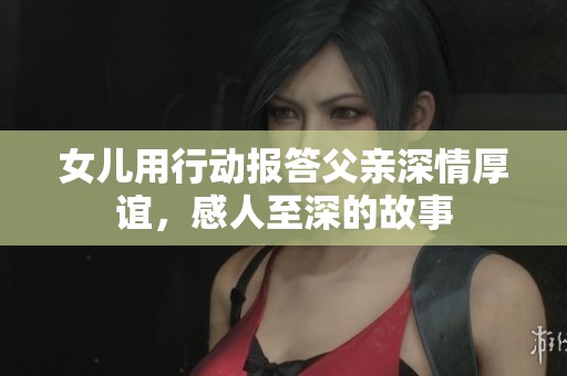 女兒用行動報答父親深情厚誼，感人至深的故事