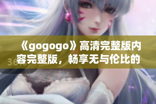 《gogogo》高清完整版內(nèi)容完整版，暢享無(wú)與倫比的觀影體驗(yàn)