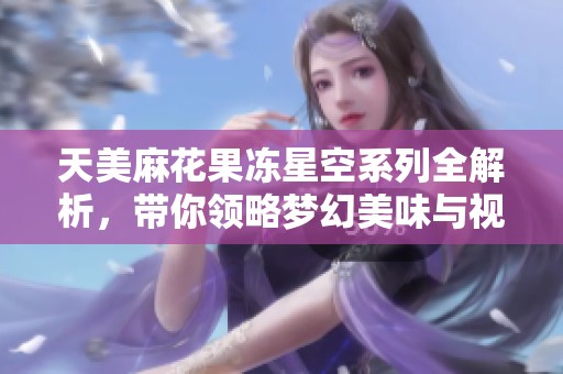 天美麻花果凍星空系列全解析，帶你領略夢幻美味與視覺盛宴