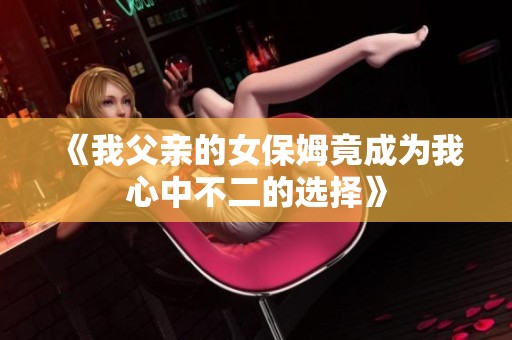 《我父親的女保姆竟成為我心中不二的選擇》