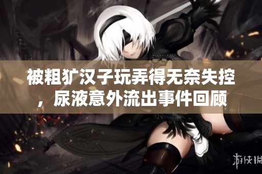 被粗獷漢子玩弄得無奈失控，尿液意外流出事件回顧