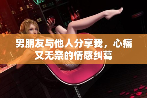 男朋友與他人分享我，心痛又無奈的情感糾葛