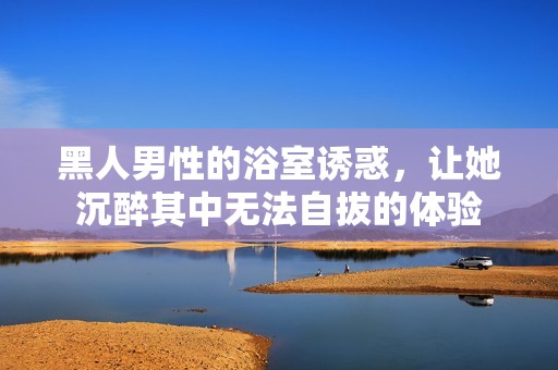 黑人男性的浴室誘惑，讓她沉醉其中無法自拔的體驗
