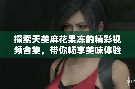 探索天美麻花果凍的精彩視頻合集，帶你暢享美味體驗