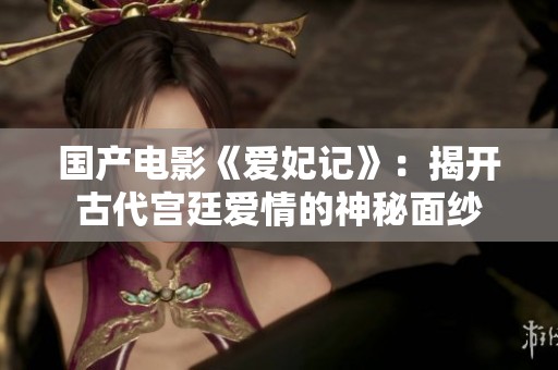 國產電影《愛妃記》：揭開古代宮廷愛情的神秘面紗