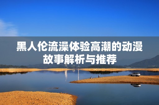黑人倫流澡體驗(yàn)高潮的動(dòng)漫故事解析與推薦
