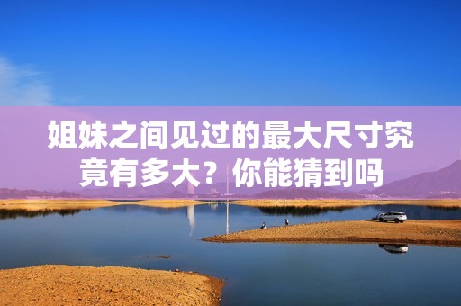 姐妹之間見過的最大尺寸究竟有多大？你能猜到嗎