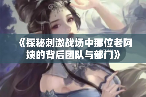 《探秘刺激戰場中那位老阿姨的背后團隊與部門》