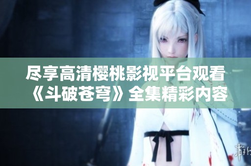 盡享高清櫻桃影視平臺觀看《斗破蒼穹》全集精彩內容
