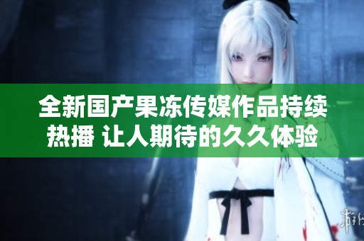 全新國產果凍傳媒作品持續熱播 讓人期待的久久體驗