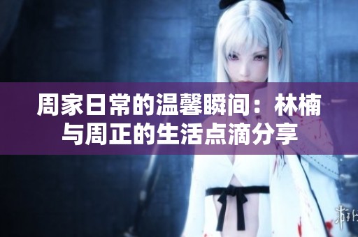周家日常的溫馨瞬間：林楠與周正的生活點滴分享