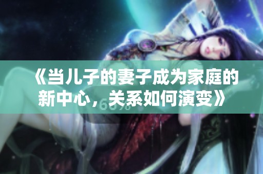 《當兒子的妻子成為家庭的新中心，關系如何演變》