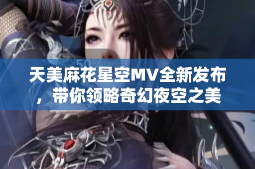 天美麻花星空MV全新發(fā)布，帶你領(lǐng)略奇幻夜空之美