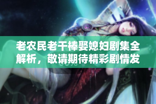 老農民老干棒娶媳婦劇集全解析，敬請期待精彩劇情發展