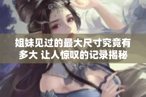 姐妹見過的最大尺寸究竟有多大 讓人驚嘆的記錄揭秘