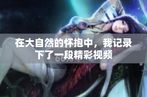 在大自然的懷抱中，我記錄下了一段精彩視頻