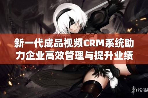 新一代成品視頻CRM系統(tǒng)助力企業(yè)高效管理與提升業(yè)績(jī)