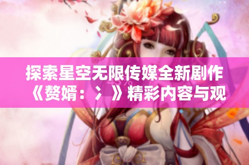探索星空無限傳媒全新劇作《贅婿：冫》精彩內容與觀影指南