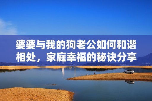 婆婆與我的狗老公如何和諧相處，家庭幸福的秘訣分享