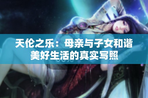 天倫之樂(lè)：母親與子女和諧美好生活的真實(shí)寫(xiě)照