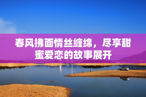 春風拂面情絲纏綿，盡享甜蜜愛戀的故事展開