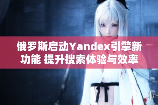 俄羅斯啟動(dòng)Yandex引擎新功能 提升搜索體驗(yàn)與效率