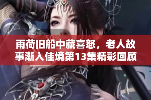雨荷舊船中藏喜怒，老人故事漸入佳境第13集精彩回顧