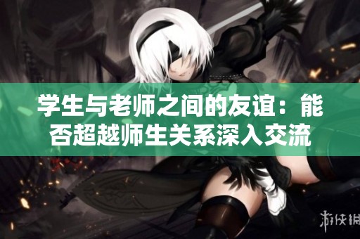 學生與老師之間的友誼：能否超越師生關系深入交流
