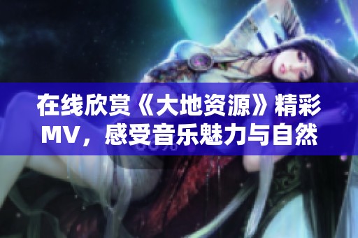 在線欣賞《大地資源》精彩MV，感受音樂魅力與自然之美