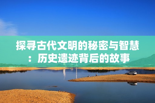 探尋古代文明的秘密與智慧：歷史遺跡背后的故事