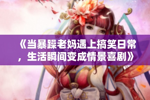 《當暴躁老媽遇上搞笑日常，生活瞬間變成情景喜劇》