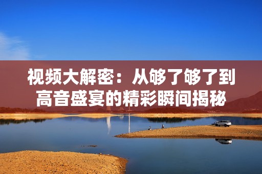 視頻大解密：從夠了夠了到高音盛宴的精彩瞬間揭秘