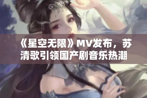 《星空無限》MV發(fā)布，蘇清歌引領(lǐng)國產(chǎn)劇音樂熱潮