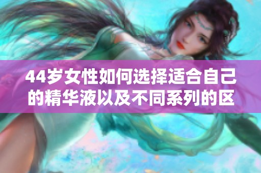 44歲女性如何選擇適合自己的精華液以及不同系列的區別解讀