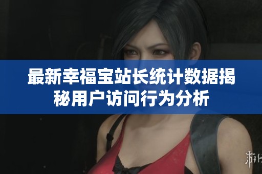 最新幸福寶站長統計數據揭秘用戶訪問行為分析