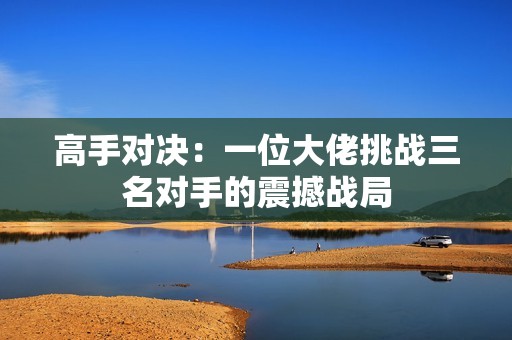 高手對決：一位大佬挑戰(zhàn)三名對手的震撼戰(zhàn)局