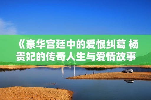 《豪華宮廷中的愛(ài)恨糾葛 楊貴妃的傳奇人生與愛(ài)情故事》