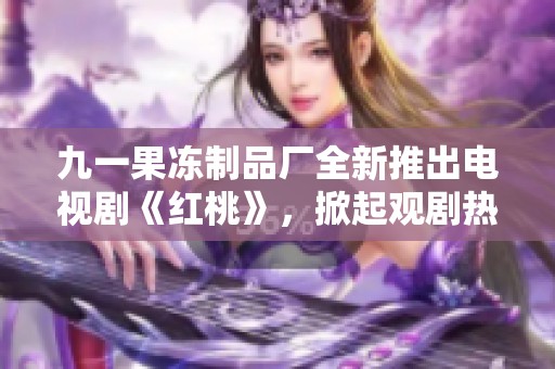 九一果凍制品廠全新推出電視劇《紅桃》，掀起觀劇熱潮