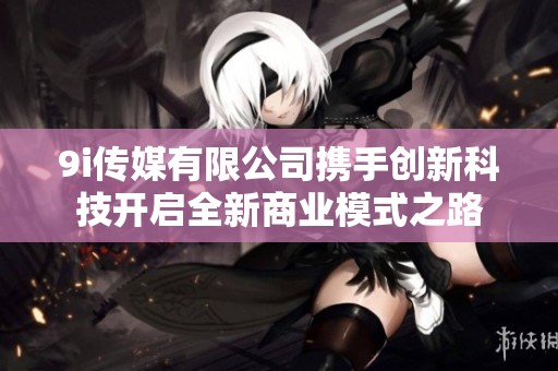 9i傳媒有限公司攜手創新科技開啟全新商業模式之路