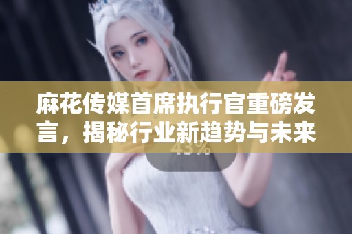 麻花傳媒首席執行官重磅發言，揭秘行業新趨勢與未來發展方向