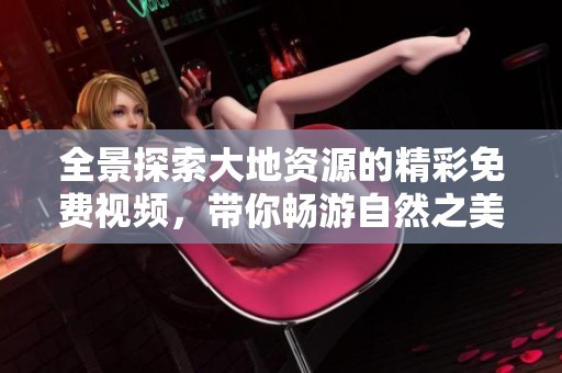 全景探索大地資源的精彩免費視頻，帶你暢游自然之美